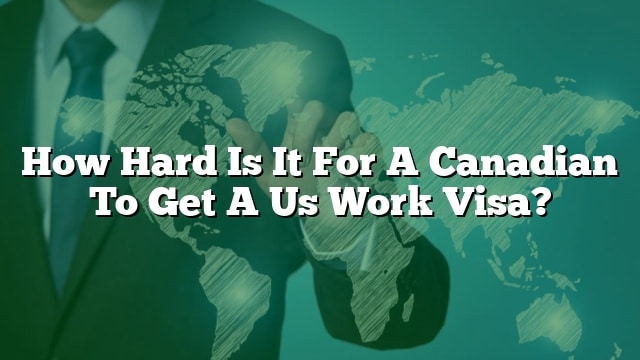 how-hard-is-it-for-a-canadian-to-get-a-us-work-visa