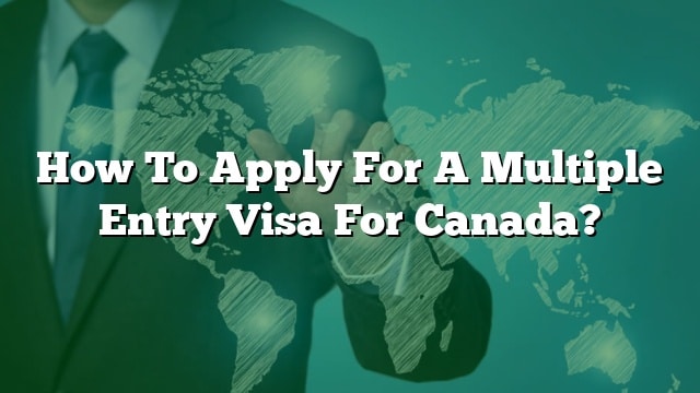 How To Apply For A Multiple Entry Visa For Canada?